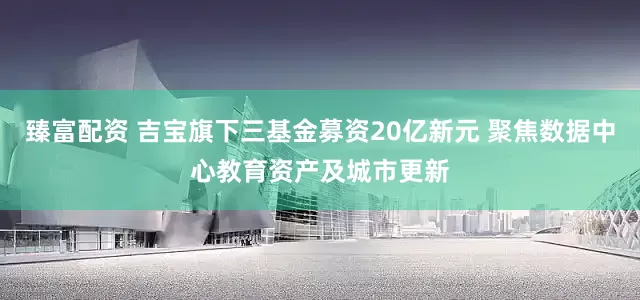 臻富配资 吉宝旗下三基金募资20亿新元 聚焦数据中心教育资产及城市更新