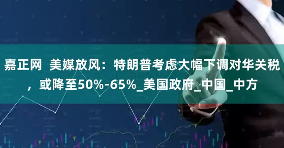 嘉正网  美媒放风：特朗普考虑大幅下调对华关税，或降至50%-65%_美国政府_中国_中方