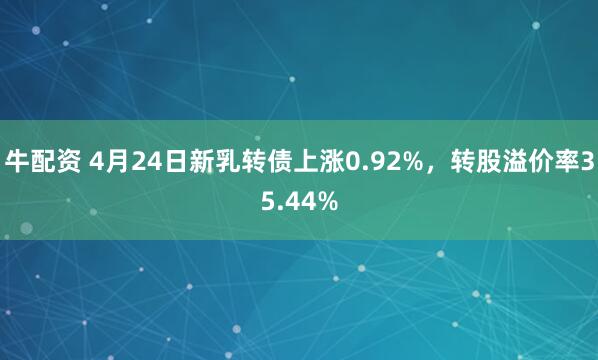 牛配资 4月24日新乳转债上涨0.92%，转股溢价率35.44%