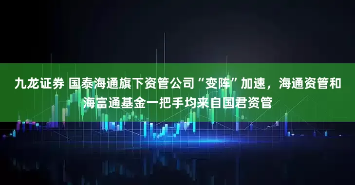 九龙证券 国泰海通旗下资管公司“变阵”加速，海通资管和海富通基金一把手均来自国君资管