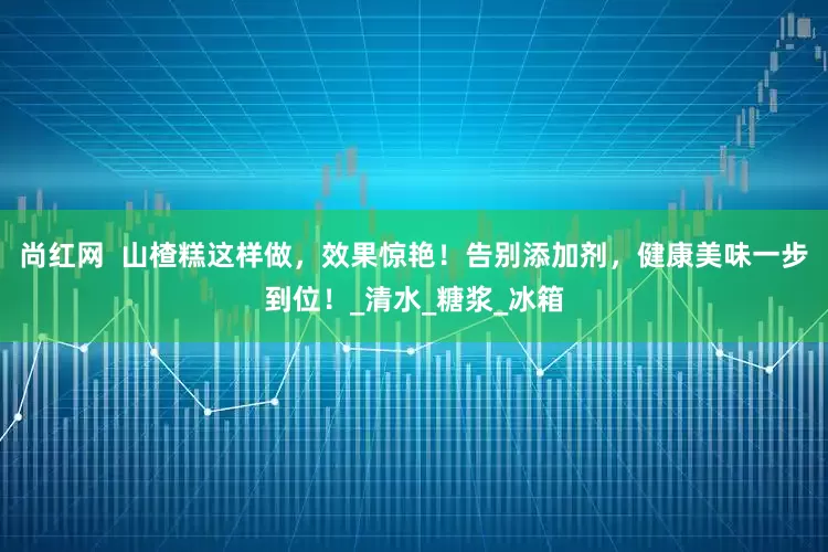 尚红网  山楂糕这样做，效果惊艳！告别添加剂，健康美味一步到位！_清水_糖浆_冰箱