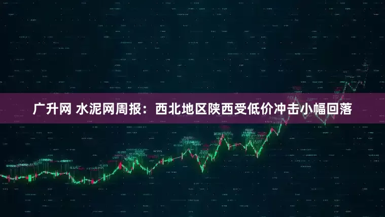 广升网 水泥网周报：西北地区陕西受低价冲击小幅回落