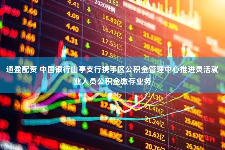 通盈配资 中国银行山亭支行携手区公积金管理中心推进灵活就业人员公积金缴存业务