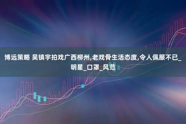博远策略 吴镇宇拍戏广西柳州,老戏骨生活态度,令人佩服不已_明星_口罩_风范