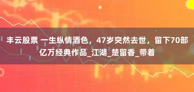 丰云股票 一生纵情酒色，47岁突然去世，留下70部亿万经典作品_江湖_楚留香_带着