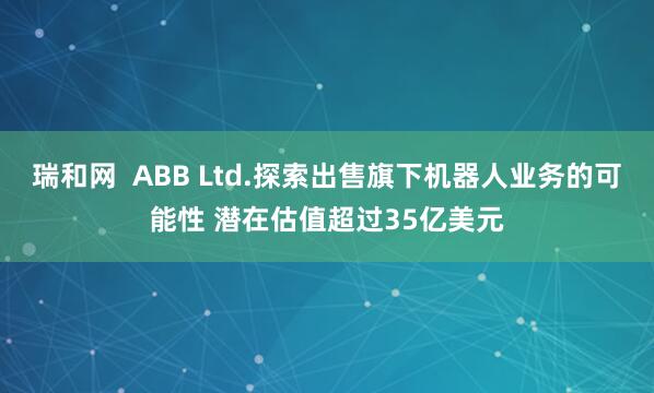 瑞和网  ABB Ltd.探索出售旗下机器人业务的可能性 潜在估值超过35亿美元