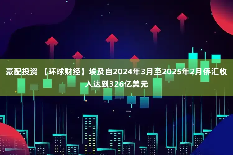 豪配投资 【环球财经】埃及自2024年3月至2025年2月侨汇收入达到326亿美元