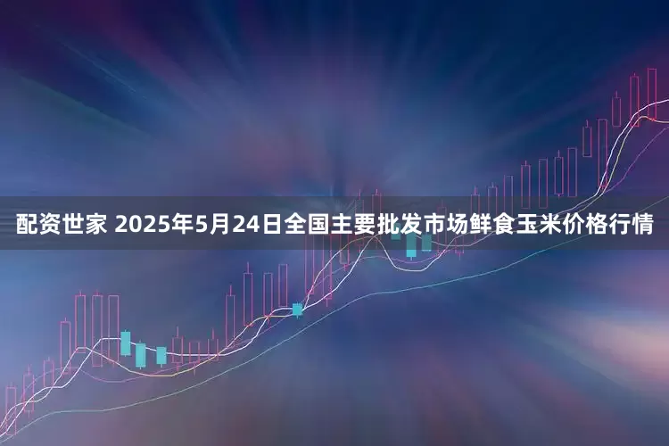 配资世家 2025年5月24日全国主要批发市场鲜食玉米价格行情