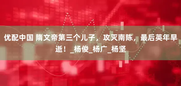 优配中国 隋文帝第三个儿子，攻灭南陈，最后英年早逝！_杨俊_杨广_杨坚