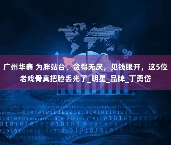 广州华鑫 为胖站台、贪得无厌，见钱眼开，这5位老戏骨真把脸丢光了_明星_品牌_丁勇岱