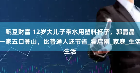 豌豆财富 12岁大儿子带水用塑料杯子，郭晶晶一家五口登山，比普通人还节省_霍启刚_家庭_生活