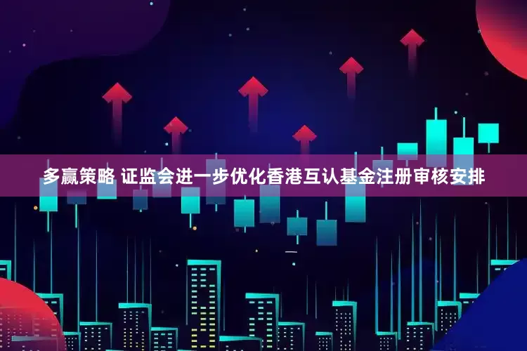 多赢策略 证监会进一步优化香港互认基金注册审核安排