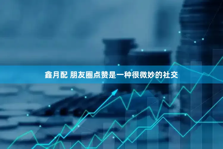 鑫月配 朋友圈点赞是一种很微妙的社交