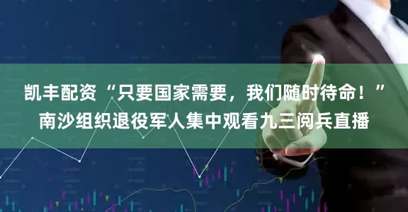 凯丰配资 “只要国家需要，我们随时待命！”南沙组织退役军人集中观看九三阅兵直播