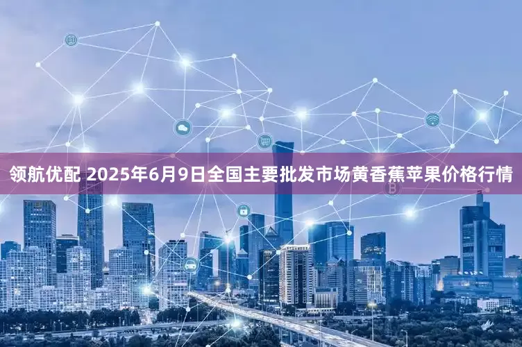 领航优配 2025年6月9日全国主要批发市场黄香蕉苹果价格行情