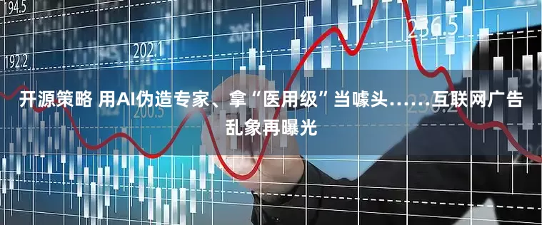 开源策略 用AI伪造专家、拿“医用级”当噱头……互联网广告乱象再曝光